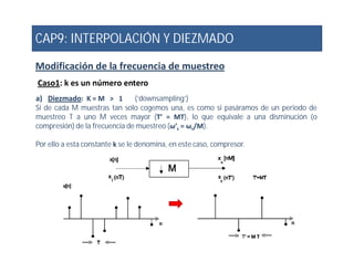 CAP9: INTERPOLACIÓN Y DIEZMADO
Modificación de la frecuencia de muestreo
Caso1: k es un número entero
a) Diezmado: K = M > 1 (‘downsampling’)
Si de cada M muestras tan solo cogemos una, es como si pasáramos de un periodo de
muestreo T a uno M veces mayor (T’ = MT), lo que equivale a una disminución (o
compresión) de la frecuencia de muestreo (ω’s = ωs/M).
Por ello a esta constante k se le denomina, en este caso, compresor.
 