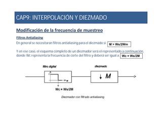 CAP9: INTERPOLACIÓN Y DIEZMADO
Modificación de la frecuencia de muestreo
Filtros Antialiasing
En general se necesitaran filtros antialiasing para el diezmado si:
Y en ese caso, el esquema completo de un diezmador será el representado a continuación,
donde Wc representa la frecuencia de corte del filtro y deberá ser igual a:
M > Ws/2Wm
Wc = Ws/2M
 