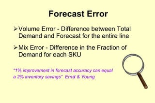Forecast Error Volume Error - Difference between Total Demand and Forecast for the entire line Mix Error - Difference in the Fraction of Demand for each SKU “ 1% improvement in forecast accuracy can equal  a 2% inventory savings”  Ernst & Young 