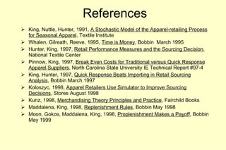 References King, Nuttle, Hunter, 1991,  A Stochastic Model of the Apparel-retailing Process for Seasonal Apparel , Textile Institute Whalen, Gilreath, Reeve, 1995,  Time is Money , Bobbin  March 1995 Hunter, King, 1997,  Retail Performance Measures and the Sourcing Decision , National Textile Center Pinnow, King, 1997,  Break Even Costs for Traditional versus Quick Response Apparel Suppliers , North Carolina State University IE Technical Report #97-4 King, Hunter, 1997,  Quick Response Beats Importing in Retail Sourcing Analysis , Bobbin March 1997 Koloszyc, 1998,  Apparel Retailers Use Simulator to Improve Sourcing Decisions , Stores August 1998 Kunz, 1998,  Merchandising Theory Principles and Practice , Fairchild Books Maddalena, King, 1998,  Replenishment Rules , Bobbin May 1998 Moon, Gokce, Maddalena, King, 1998,  Proplenishment Makes a Payoff , Bobbin May 1999 