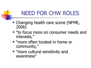 NEED FOR CHW ROLES Changing health care scene (NFME, 2006) “to focus more on consumer needs and interests,” “more often located in home or community,” “more cultural sensitivity and awareness” 