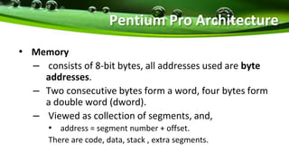 • Memory
– consists of 8-bit bytes, all addresses used are byte
addresses.
– Two consecutive bytes form a word, four bytes form
a double word (dword).
– Viewed as collection of segments, and,
• address = segment number + offset.
There are code, data, stack , extra segments.
Pentium Pro Architecture
 