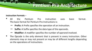 Instruction Formats –
• All the Pentium Pro instruction uses basic format.
The basic format for Pentium Pro Instructions is:
– Prefix: A Prefix specifies the operation of an instruction.
– Suffix: A Suffix specifies the data type of the operands.
– Modifier: A modifier specifies the number of operand involved.
• The Opcode is the only element that is present in every instruction. Other
elements may or may not present or may be of different lengths depending
on the operations of instructions.
Pentium Pro Architecture
 