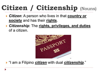 Citizen / Citizenship (Nouns) 
 Citizen: A person who lives in that country or 
society and has their rights. 
 Citizenship: The rights, privileges, and duties 
of a citizen. 
 “I am a Filipino citizen with dual citizenship.” 
 