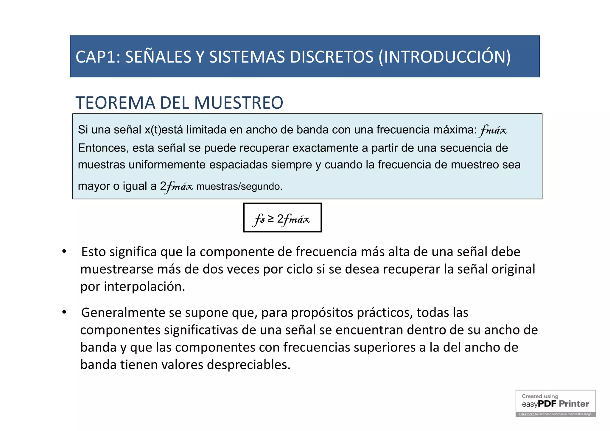 TEOREMA DEL MUESTREO
Si una señal x(t)está limitada en ancho de banda con una frecuencia máxima: fmáx
Entonces, esta señal se puede recuperar exactamente a partir de una secuencia de
muestras uniformemente espaciadas siempre y cuando la frecuencia de muestreo sea
mayor o igual a 2fmáx muestras/segundo.
fs ≥ 2fmáx
• Esto significa que la componente de frecuencia más alta de una señal debe
muestrearse más de dos veces por ciclo si se desea recuperar la señal original
por interpolación.
• Generalmente se supone que, para propósitos prácticos, todas las
componentes significativas de una señal se encuentran dentro de su ancho de
banda y que las componentes con frecuencias superiores a la del ancho de
banda tienen valores despreciables.
CAP1: SEÑALES Y SISTEMAS DISCRETOS (INTRODUCCIÓN)
 