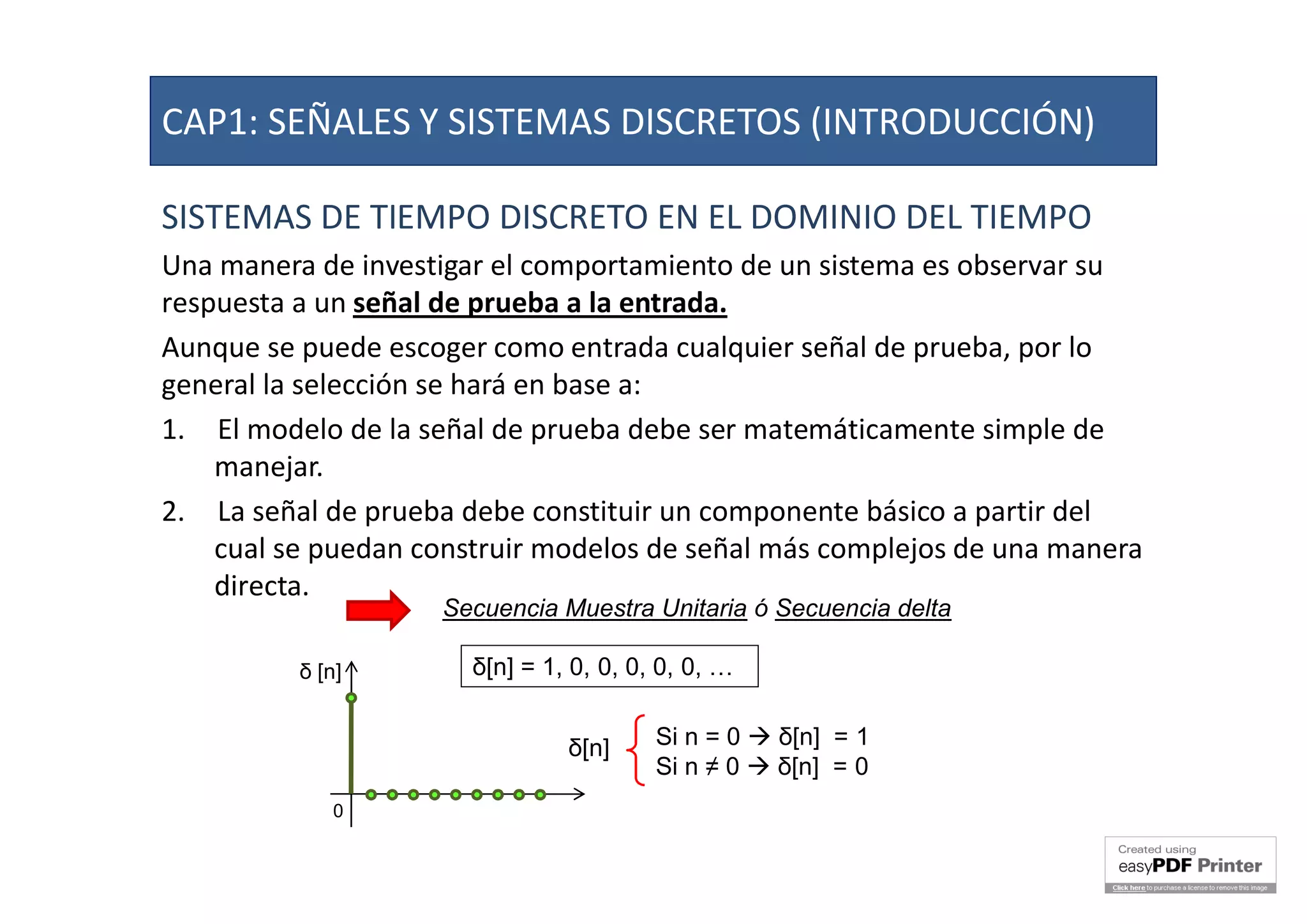 SISTEMAS DE TIEMPO DISCRETO EN EL DOMINIO DEL TIEMPO
Una manera de investigar el comportamiento de un sistema es observar su
respuesta a un señal de prueba a la entrada.
Aunque se puede escoger como entrada cualquier señal de prueba, por lo
general la selección se hará en base a:
1. El modelo de la señal de prueba debe ser matemáticamente simple de
manejar.
2. La señal de prueba debe constituir un componente básico a partir del
cual se puedan construir modelos de señal más complejos de una manera
directa.
Secuencia Muestra Unitaria ó Secuencia delta
δ[n] = 1, 0, 0, 0, 0, 0, …δ [n]
0
Si n = 0  δ[n] = 1
Si n ≠ 0  δ[n] = 0
δ[n]
CAP1: SEÑALES Y SISTEMAS DISCRETOS (INTRODUCCIÓN)
 