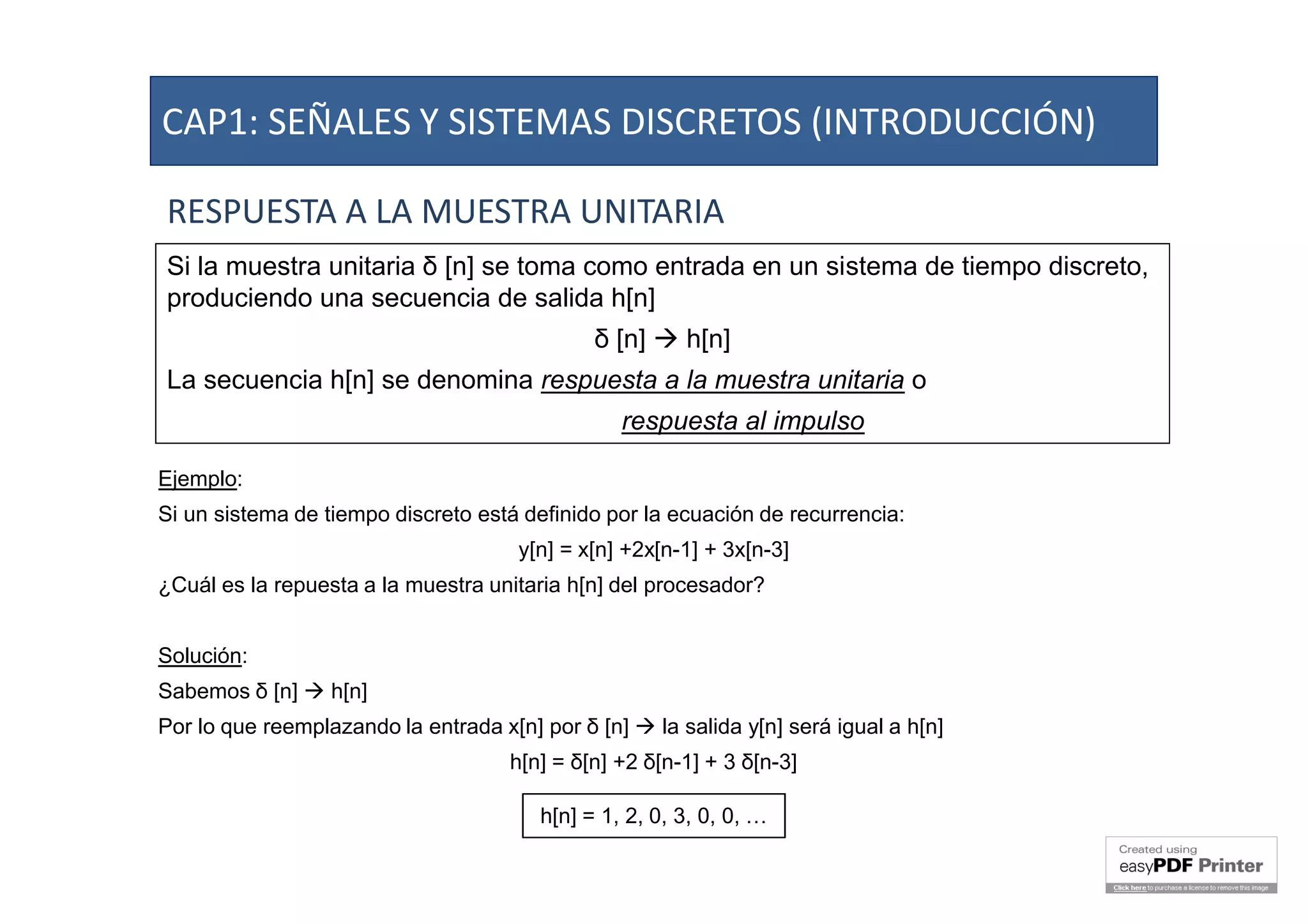 RESPUESTA A LA MUESTRA UNITARIA
Si la muestra unitaria δ [n] se toma como entrada en un sistema de tiempo discreto,
produciendo una secuencia de salida h[n]
δ [n]  h[n]
La secuencia h[n] se denomina respuesta a la muestra unitaria o
respuesta al impulso
Ejemplo:
Si un sistema de tiempo discreto está definido por la ecuación de recurrencia:
y[n] = x[n] +2x[n-1] + 3x[n-3]
¿Cuál es la repuesta a la muestra unitaria h[n] del procesador?
Solución:
Sabemos δ [n]  h[n]
Por lo que reemplazando la entrada x[n] por δ [n]  la salida y[n] será igual a h[n]
h[n] = δ[n] +2 δ[n-1] + 3 δ[n-3]
h[n] = 1, 2, 0, 3, 0, 0, …
CAP1: SEÑALES Y SISTEMAS DISCRETOS (INTRODUCCIÓN)
 