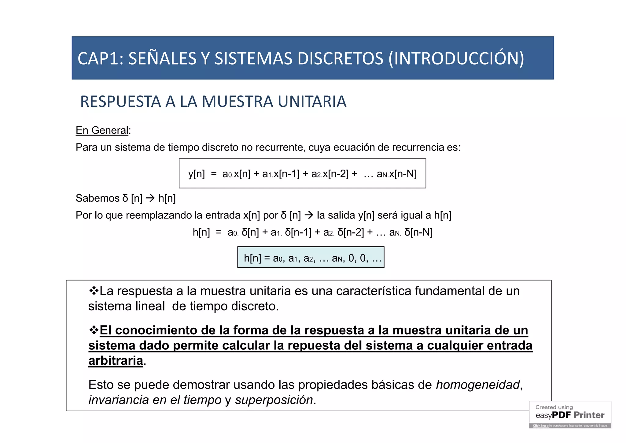 RESPUESTA A LA MUESTRA UNITARIA
En General:
Para un sistema de tiempo discreto no recurrente, cuya ecuación de recurrencia es:
Sabemos δ [n]  h[n]
Por lo que reemplazando la entrada x[n] por δ [n]  la salida y[n] será igual a h[n]
h[n] = a0. δ[n] + a1. δ[n-1] + a2. δ[n-2] + … aN. δ[n-N]
h[n] = a0, a1, a2, … aN, 0, 0, …
y[n] = a0.x[n] + a1.x[n-1] + a2.x[n-2] + … aN.x[n-N]
La respuesta a la muestra unitaria es una característica fundamental de un
sistema lineal de tiempo discreto.
El conocimiento de la forma de la respuesta a la muestra unitaria de un
sistema dado permite calcular la repuesta del sistema a cualquier entrada
arbitraria.
Esto se puede demostrar usando las propiedades básicas de homogeneidad,
invariancia en el tiempo y superposición.
CAP1: SEÑALES Y SISTEMAS DISCRETOS (INTRODUCCIÓN)
 