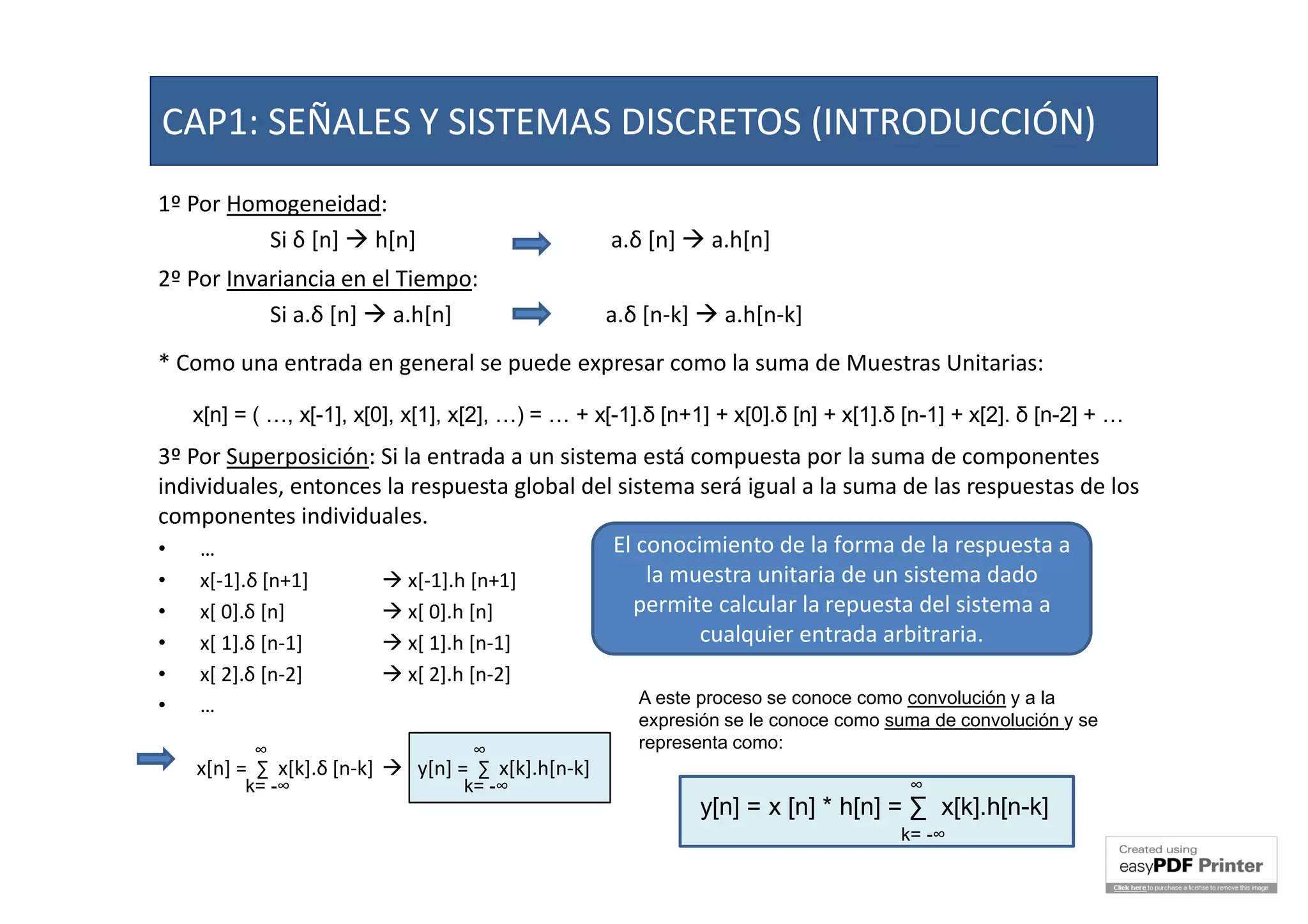1º Por Homogeneidad:
Si δ [n]  h[n] a.δ [n]  a.h[n]
2º Por Invariancia en el Tiempo:
Si a.δ [n]  a.h[n] a.δ [n-k]  a.h[n-k]
* Como una entrada en general se puede expresar como la suma de Muestras Unitarias:
3º Por Superposición: Si la entrada a un sistema está compuesta por la suma de componentes
individuales, entonces la respuesta global del sistema será igual a la suma de las respuestas de los
componentes individuales.
• …
• x[-1].δ [n+1]  x[-1].h [n+1]
• x[ 0].δ [n]  x[ 0].h [n]
• x[ 1].δ [n-1]  x[ 1].h [n-1]
• x[ 2].δ [n-2]  x[ 2].h [n-2]
• …
x[n] = ∑ x[k].δ [n-k]  y[n] = ∑ x[k].h[n-k]
x[n] = ( …, x[-1], x[0], x[1], x[2], …) = … + x[-1].δ [n+1] + x[0].δ [n] + x[1].δ [n-1] + x[2]. δ [n-2] + …
∞
k= -∞
∞
k= -∞
El conocimiento de la forma de la respuesta a
la muestra unitaria de un sistema dado
permite calcular la repuesta del sistema a
cualquier entrada arbitraria.
A este proceso se conoce como convolución y a la
expresión se le conoce como suma de convolución y se
representa como:
y[n] = x [n] * h[n] = ∑ x[k].h[n-k]
∞
k= -∞
CAP1: SEÑALES Y SISTEMAS DISCRETOS (INTRODUCCIÓN)
 
