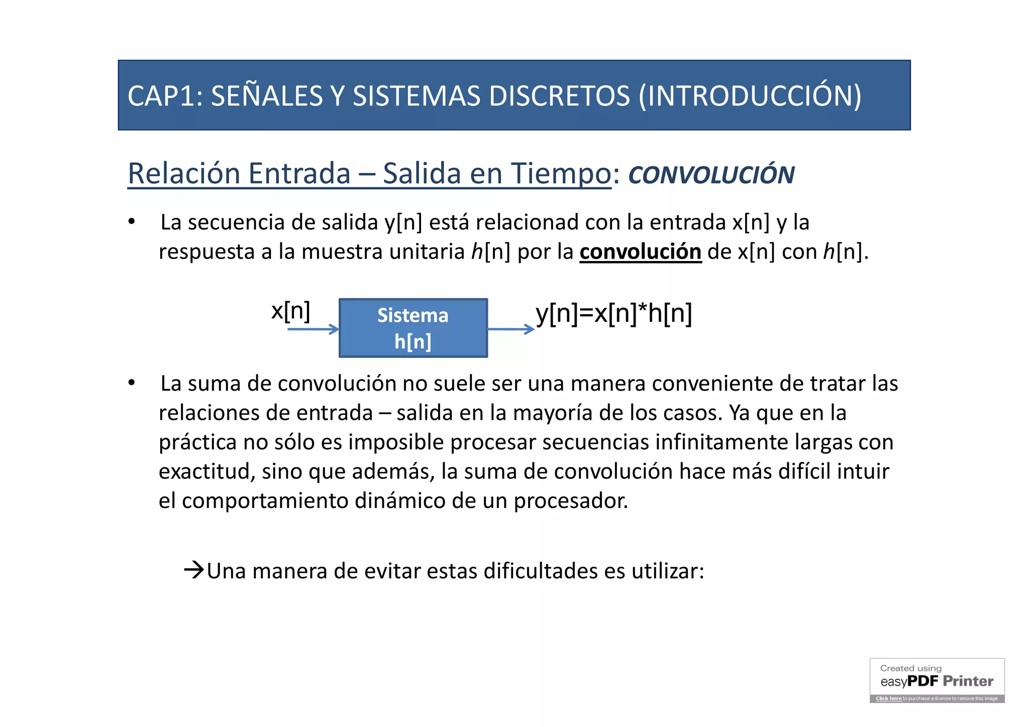 Relación Entrada – Salida en Tiempo: CONVOLUCIÓN
• La secuencia de salida y[n] está relacionad con la entrada x[n] y la
respuesta a la muestra unitaria h[n] por la convolución de x[n] con h[n].
• La suma de convolución no suele ser una manera conveniente de tratar las
relaciones de entrada – salida en la mayoría de los casos. Ya que en la
práctica no sólo es imposible procesar secuencias infinitamente largas con
exactitud, sino que además, la suma de convolución hace más difícil intuir
el comportamiento dinámico de un procesador.
Una manera de evitar estas dificultades es utilizar:
La Transformada ZLa Transformada Z
SistemaSistema
h[n]h[n]
x[n] y[n]=x[n]*h[n]
CAP1: SEÑALES Y SISTEMAS DISCRETOS (INTRODUCCIÓN)
 