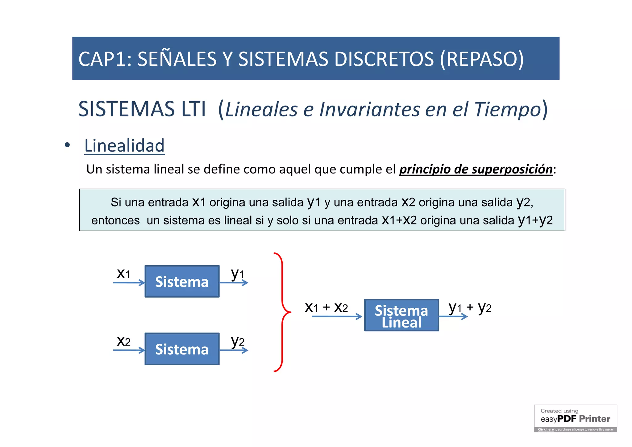SISTEMAS LTI (Lineales e Invariantes en el Tiempo)
•• LinealidadLinealidad
Un sistema lineal se define como aquel que cumple el principio de superposición:
Si una entrada x1 origina una salida y1 y una entrada x2 origina una salida y2,
entonces un sistema es lineal si y solo si una entrada x1+x2 origina una salida y1+y2
SistemaSistema
x1 y1
SistemaSistema
x2 y2
SistemaSistema
LinealLineal
x1 + x2 y1 + y2
CAP1: SEÑALES Y SISTEMAS DISCRETOS (REPASO)
 
