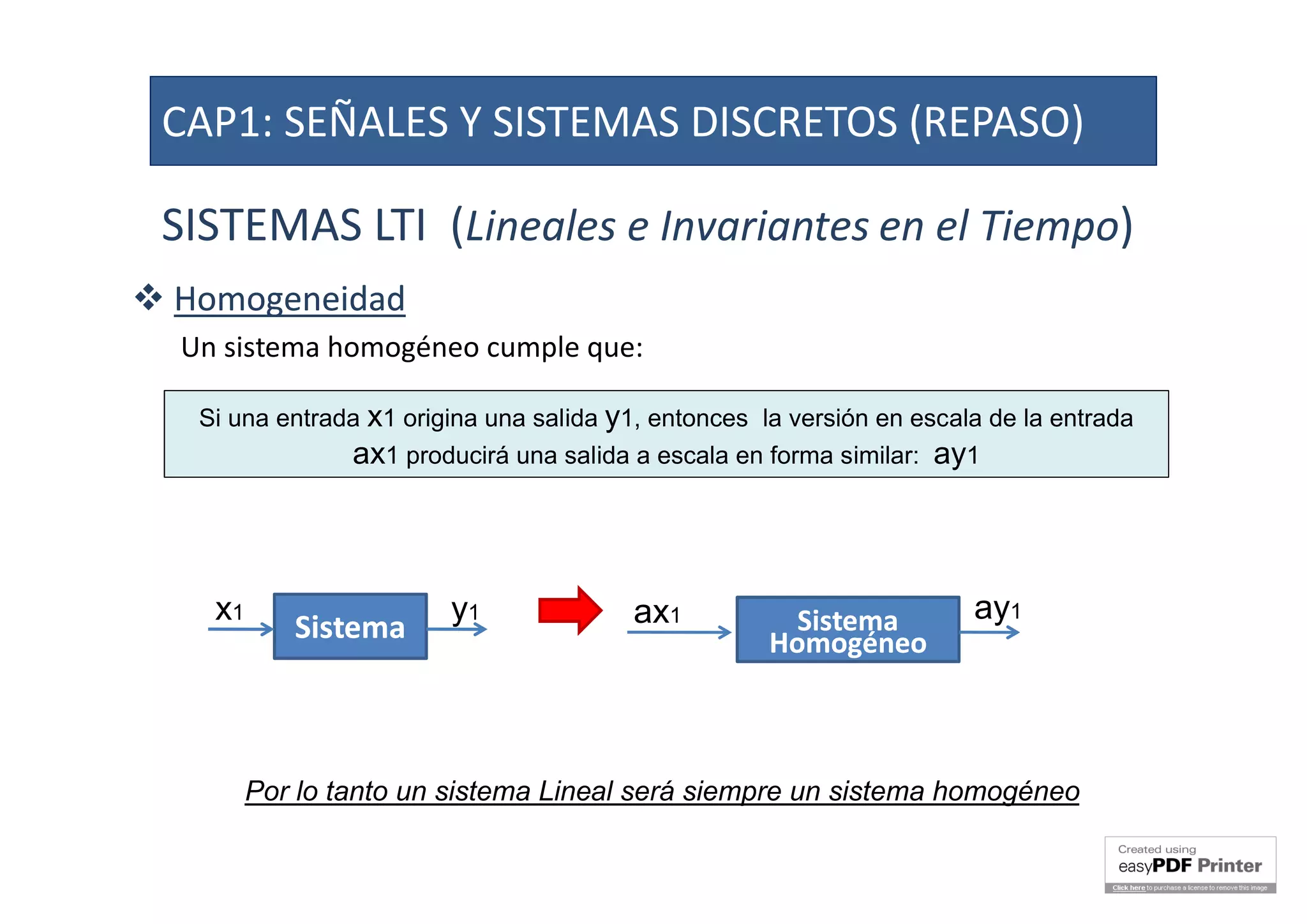 SISTEMAS LTI (Lineales e Invariantes en el Tiempo)
 HomogeneidadHomogeneidad
Un sistema homogéneo cumple que:
Si una entrada x1 origina una salida y1, entonces la versión en escala de la entrada
ax1 producirá una salida a escala en forma similar: ay1
SistemaSistema
x1 y1 SistemaSistema
HomogéneoHomogéneo
ax1 ay1
Por lo tanto un sistema Lineal será siempre un sistema homogéneo
CAP1: SEÑALES Y SISTEMAS DISCRETOS (REPASO)
 