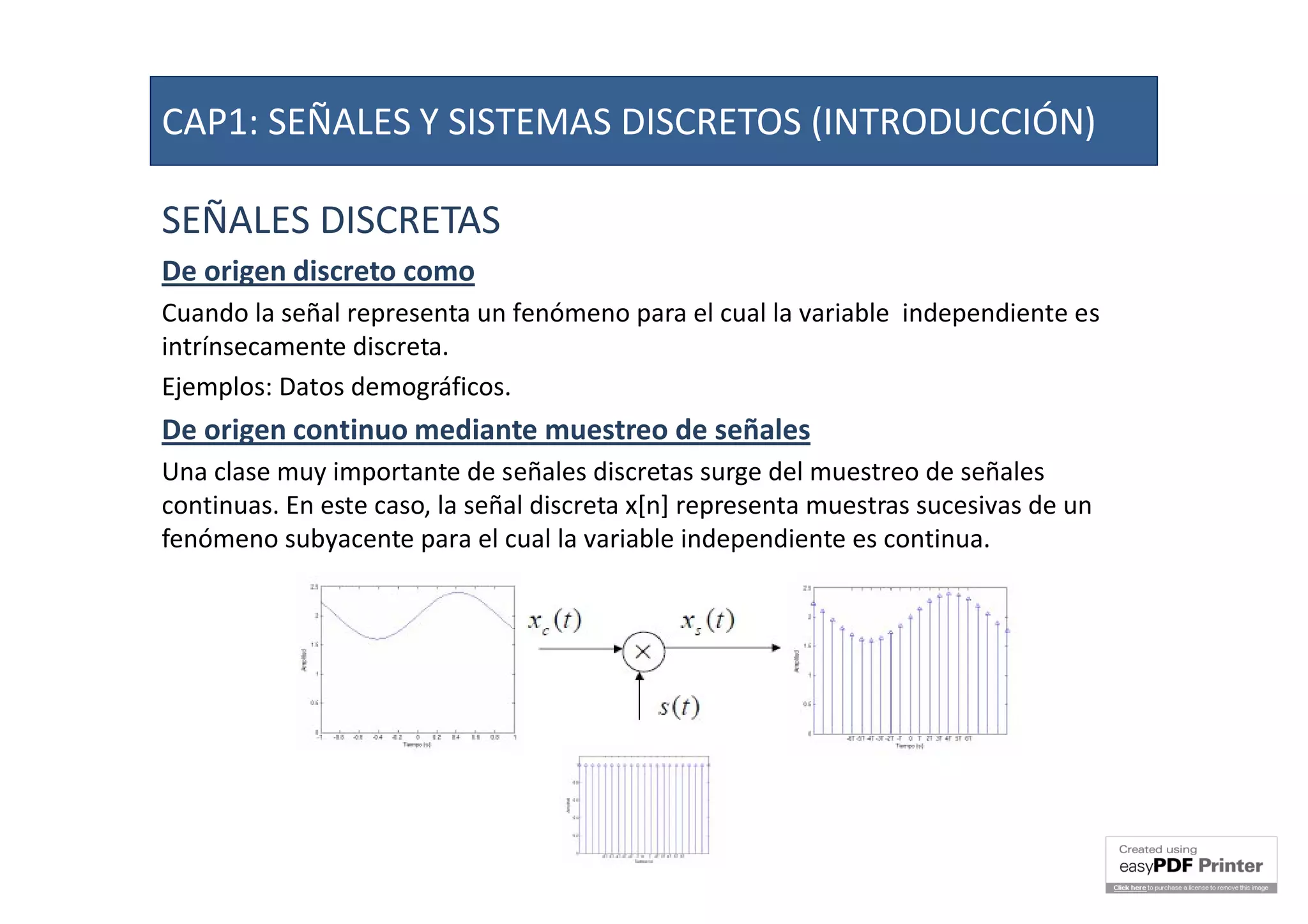 SEÑALES DISCRETAS
De origen discreto como
Cuando la señal representa un fenómeno para el cual la variable independiente es
intrínsecamente discreta.
Ejemplos: Datos demográficos.
De origen continuo mediante muestreo de señales
Una clase muy importante de señales discretas surge del muestreo de señales
continuas. En este caso, la señal discreta x[n] representa muestras sucesivas de un
fenómeno subyacente para el cual la variable independiente es continua.
CAP1: SEÑALES Y SISTEMAS DISCRETOS (INTRODUCCIÓN)
 