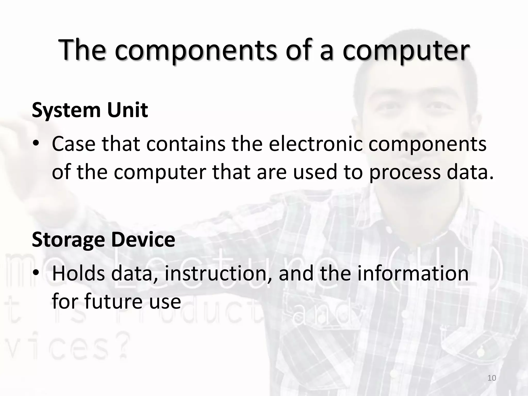 The components of a computer
System Unit
• Case that contains the electronic components
of the computer that are used to process data.
Storage Device
• Holds data, instruction, and the information
for future use
10
 