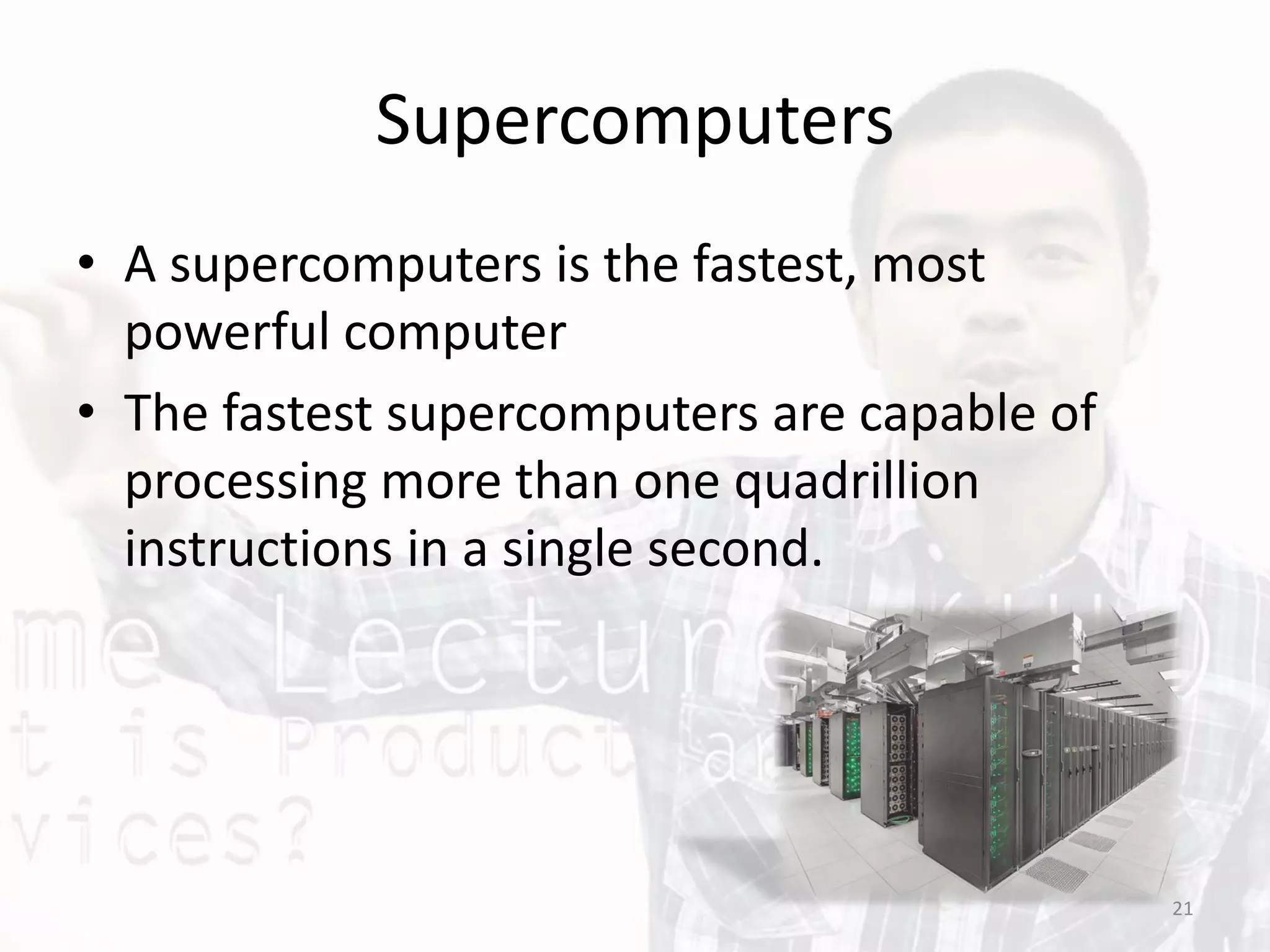 Supercomputers
• A supercomputers is the fastest, most
powerful computer
• The fastest supercomputers are capable of
processing more than one quadrillion
instructions in a single second.
21
 