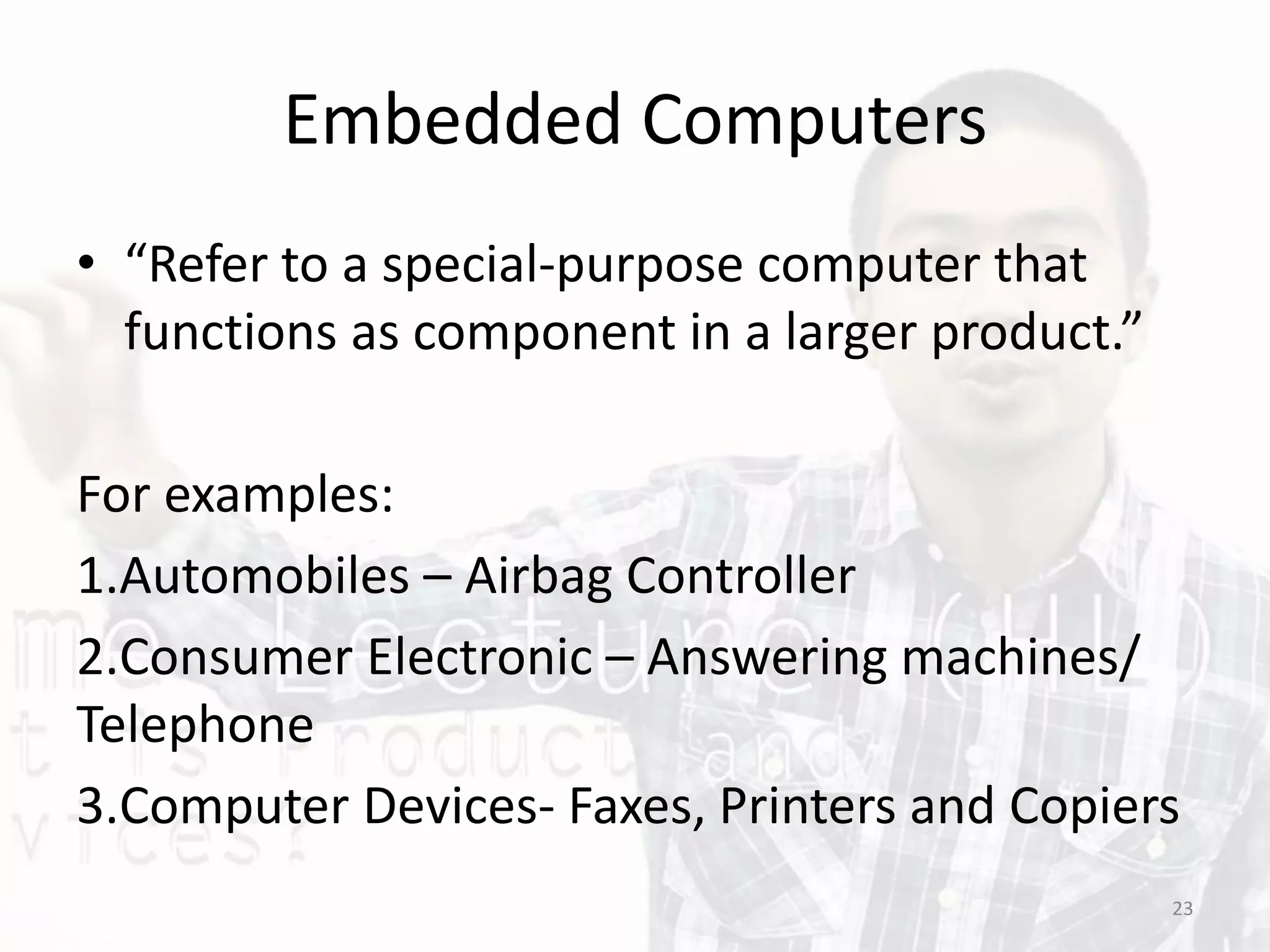 Embedded Computers
• “Refer to a special-purpose computer that
functions as component in a larger product.”
For examples:
1.Automobiles – Airbag Controller
2.Consumer Electronic – Answering machines/
Telephone
3.Computer Devices- Faxes, Printers and Copiers
23
 