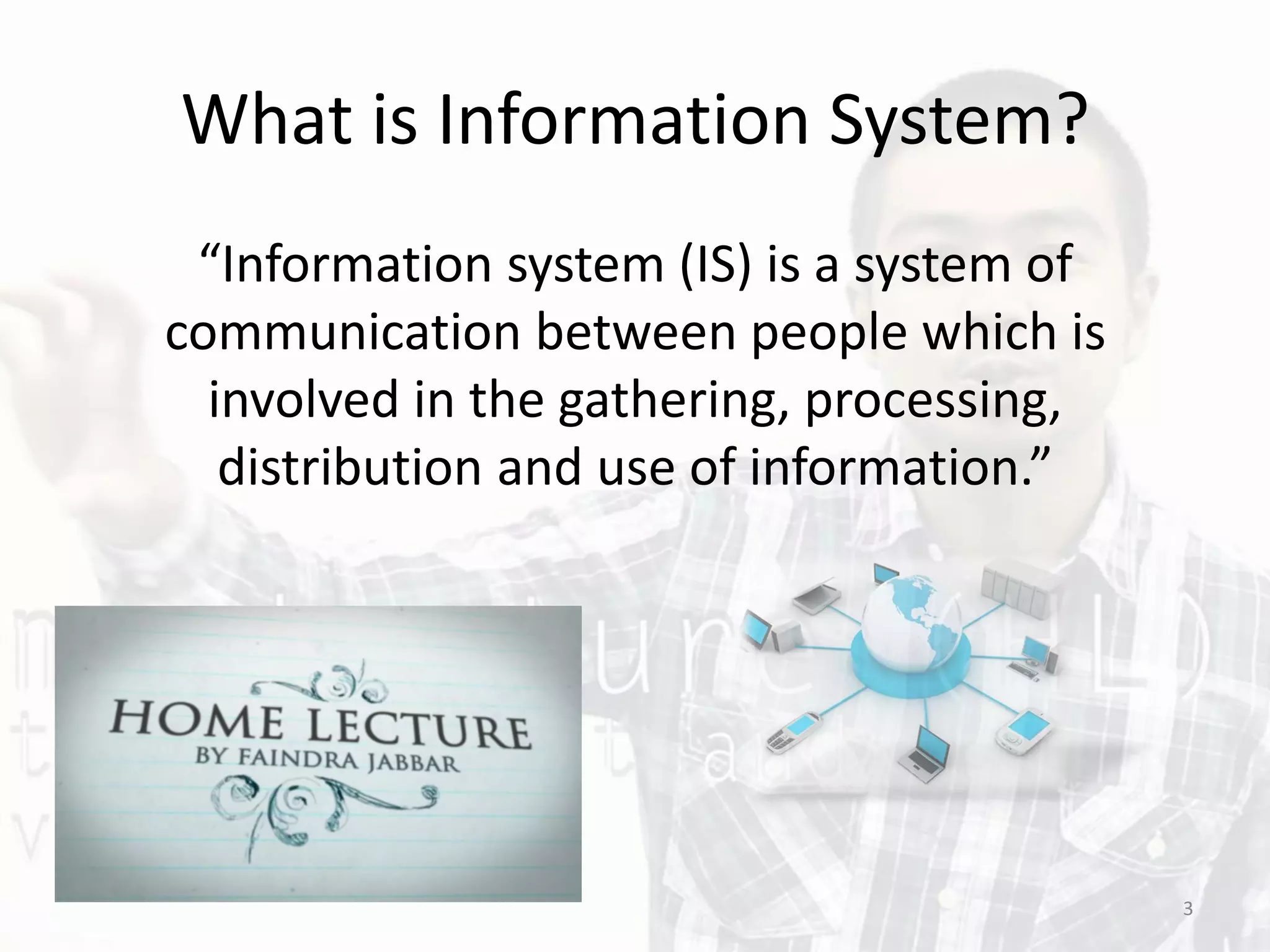 What is Information System?
“Information system (IS) is a system of
communication between people which is
involved in the gathering, processing,
distribution and use of information.”
3
 