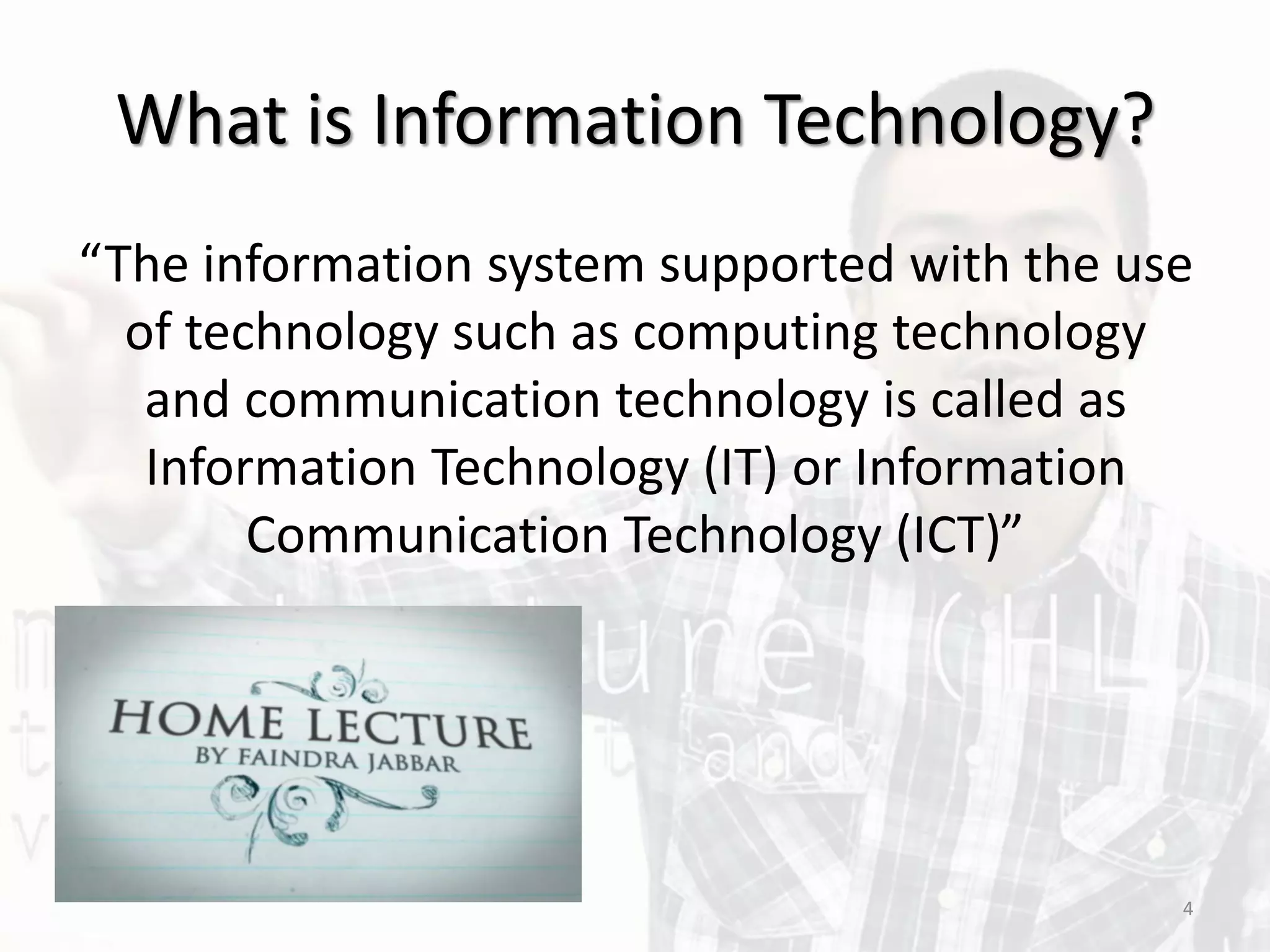 What is Information Technology?
“The information system supported with the use
of technology such as computing technology
and communication technology is called as
Information Technology (IT) or Information
Communication Technology (ICT)”
4
 