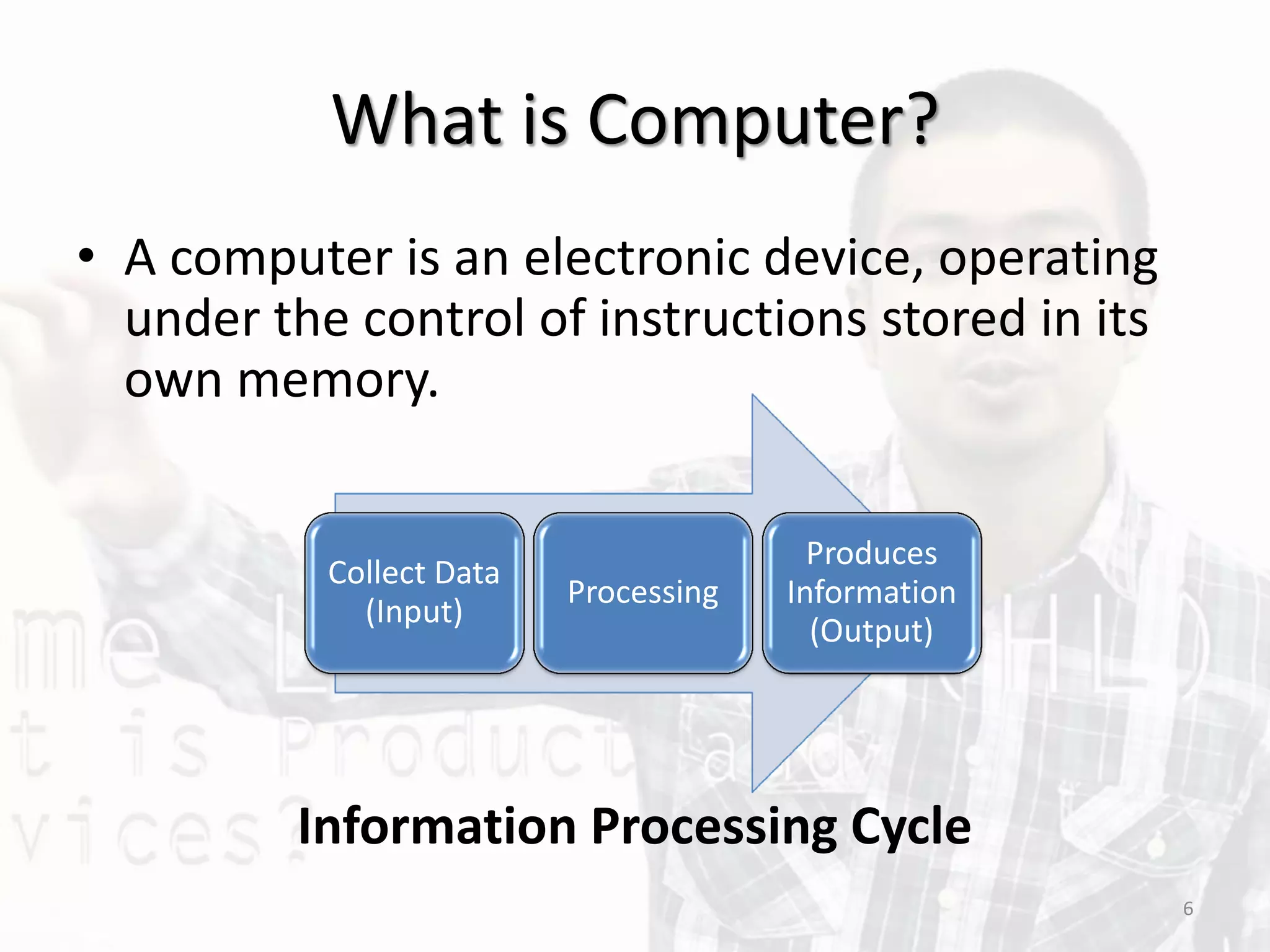 What is Computer?
• A computer is an electronic device, operating
under the control of instructions stored in its
own memory.
Information Processing Cycle
Collect Data
(Input)
Processing
Produces
Information
(Output)
6
 