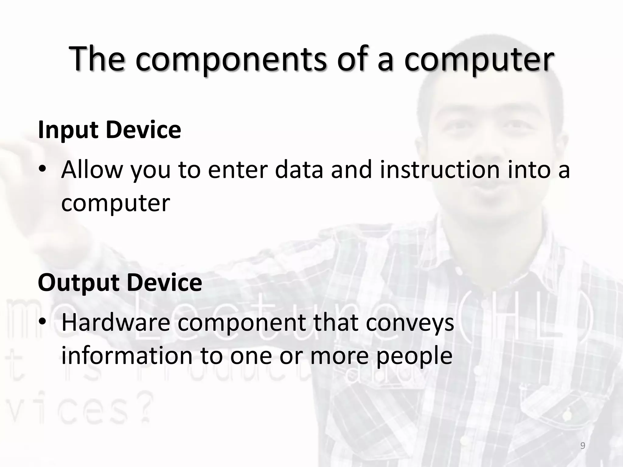 The components of a computer
Input Device
• Allow you to enter data and instruction into a
computer
Output Device
• Hardware component that conveys
information to one or more people
9
 