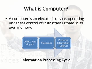 What is Computer?
• A computer is an electronic device, operating
under the control of instructions stored in its
own memory.
Information Processing Cycle
Collect Data
(Input)
Processing
Produces
Information
(Output)
6
 