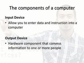 The components of a computer
Input Device
• Allow you to enter data and instruction into a
computer
Output Device
• Hardware component that conveys
information to one or more people
9
 