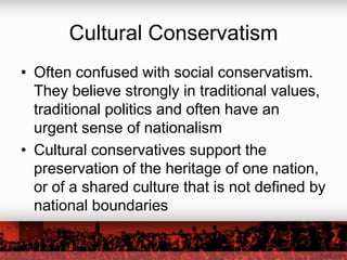 Cultural Conservatism
• Often confused with social conservatism.
  They believe strongly in traditional values,
  traditional politics and often have an
  urgent sense of nationalism
• Cultural conservatives support the
  preservation of the heritage of one nation,
  or of a shared culture that is not defined by
  national boundaries
 