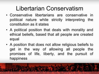 Libertarian Conservatism
• Conservative libertarians are conservative in
  political nature while strictly interpreting the
  constitution as it states
• A political position that deals with morality and
  ethical beliefs, based that all people are created
  equal
• A position that does not allow religious beliefs to
  get in the way of allowing all people the
  promises of life, liberty, and the pursuit of
  happiness
 
