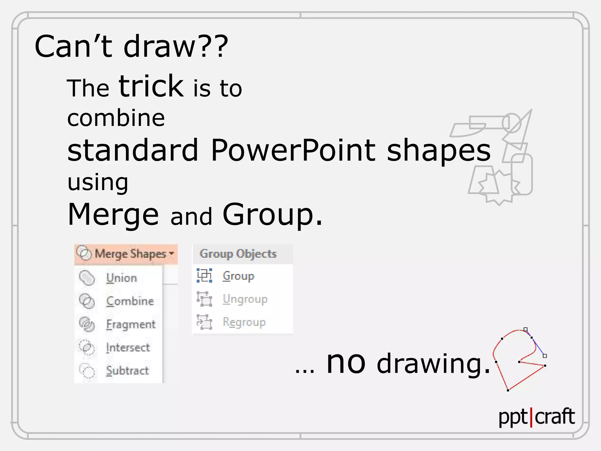 Can’t draw??
The trick is to
combine
standard PowerPoint shapes
using
Merge and Group.
… no drawing.
 