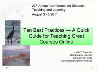 27th Annual Conference on Distance Teaching and Learning August 3 - 5 2011 Ten Best Practices — A Quick Guide for Teaching Great Courses Online Judith V. Boettcher  Designing for Learning University of Florida judith@designingforlearning.org 1 2011 