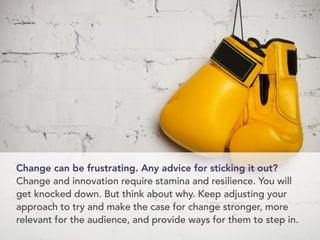 Change can be frustrating. Any advice for sticking it out? 
Change and innovation require stamina and resilience. You will 
get knocked down. But think about why. Keep adjusting your 
approach to try and make the case for change stronger, more 
relevant for the audience, and provide ways for them to step in. 
 