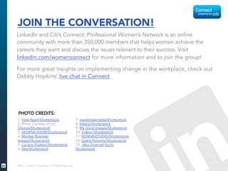 JOIN THE CONVERSATION! 
LinkedIn and Citi’s Connect: Professional Women’s Network is an online 
community with more than 350,000 members that helps women achieve the 
careers they want and discuss the issues relevant to their success. Visit 
linkedin.com/womenconnect for more information and to join the group! 
For more great insights on implementing change in the workplace, check out 
Debby Hopkins’ live chat in Connect. 
1: View Apart/Shutterstock 
2: Photo courtesy of Citi; 
Chones/Shutterstock 
3. AKSANA SHUM/Shutterstock 
4: Monkey Business 
Images/Shutterstock 
5: Luciano Puddori/Shutterstock 
6: Ilike/Shutterstock 
©2014 LinkedIn Corporation. All Rights Reserved. 
7: wavebreakmedia/Shutterstock 
8: littleny/Shutterstock 
9: My Good Images/Shutterstock 
10: millann/Shutterstock 
11: BONNINSTUDIO/Shutterstock 
12. Dasha Petrenko/Shutterstock 
13: Alex Emanuel Koch/ 
Shutterstock 
PHOTO CREDITS: 
 