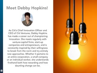 Meet Debby Hopkins! 
As Citi’s Chief Innovation Officer and 
CEO of Citi Ventures, Debby Hopkins 
has made a career out of championing 
innovation. She meets regularly with 
venture-capital firms, start-up 
companies and entrepreneurs, and is 
constantly inspired by their willingness 
to break from the norm and try entirely 
new approaches. Whether it pertains to 
an entire corporation, a small company 
or an individual worker, she understands 
firsthand both how rewarding and how 
daunting change can be. 
 