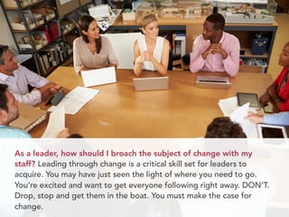 As a leader, how should I broach the subject of change with my 
staff? Leading through change is a critical skill set for leaders to 
acquire. You may have just seen the light of where you need to go. 
You’re excited and want to get everyone following right away. DON’T. 
Drop, stop and get them in the boat. You must make the case for 
change. 
 