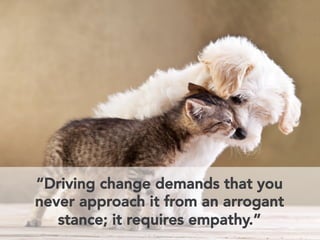 “Driving change demands that you 
never approach it from an arrogant 
stance; it requires empathy.” 
 