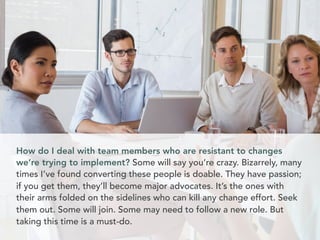 How do I deal with team members who are resistant to changes 
we’re trying to implement? Some will say you’re crazy. Bizarrely, many 
times I’ve found converting these people is doable. They have passion; 
if you get them, they’ll become major advocates. It’s the ones with 
their arms folded on the sidelines who can kill any change effort. Seek 
them out. Some will join. Some may need to follow a new role. But 
taking this time is a must-do. 
 