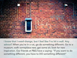 I know that I need change, but I feel like I’ve hit a wall. Any 
advice? When you’re in a rut, go do something different. Go to a 
museum, walk someplace new, get some air, look for new 
inspiration. Our friends at P&G have a saying: “If you want to do 
something different, you have to DO something different!” 
 