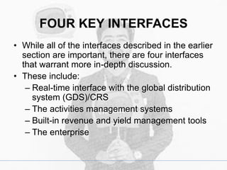 FOUR KEY INTERFACES
• While all of the interfaces described in the earlier
section are important, there are four interfaces
that warrant more in-depth discussion.
• These include:
– Real-time interface with the global distribution
system (GDS)/CRS
– The activities management systems
– Built-in revenue and yield management tools
– The enterprise
 