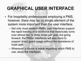 GRAPHICAL USER INTERFACE
• For hospitality professionals employing a PMS,
however, there may be no single element of the
system more important than the user interface.
– Not only must modern PMSs’ user interfaces support
the rapid training of a workforce that historically turns
over almost two to three times per year, but going
forward, the PMSs’ interfaces will also have to
support direct guest usage without the assistance of
hotel staff.
– Whenever a choice is made regarding which PMS to
use, study the interfaces.
 