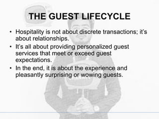 THE GUEST LIFECYCLE
• Hospitality is not about discrete transactions; it’s
about relationships.
• It’s all about providing personalized guest
services that meet or exceed guest
expectations.
• In the end, it is about the experience and
pleasantly surprising or wowing guests.
 