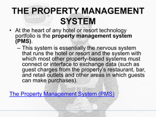 THE PROPERTY MANAGEMENT
SYSTEM
• At the heart of any hotel or resort technology
portfolio is the property management system
(PMS).
– This system is essentially the nervous system
that runs the hotel or resort and the system with
which most other property-based systems must
connect or interface to exchange data (such as
guest charges from the property’s restaurant, bar,
and retail outlets and other areas in which guests
can make purchases).
The Property Management System (PMS)
 