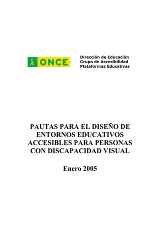 Dirección de Educación
Grupo de Accesibilidad
Plataformas Educativas
PAUTAS PARA EL DISEÑO DE
ENTORNOS EDUCATIVOS
ACCESIBLES PARA PERSONAS
CON DISCAPACIDAD VISUAL
Enero 2005
 