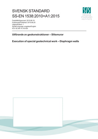 SVENSK STANDARD
Fastställd/Approved: 2015-06-18
Publicerad/Published: 2015-06-25
Utgåva/Edition: 1
Språk/Language: engelska/English
ICS: 92.200.10; 93.020
SS-EN 1538:2010+A1:2015
Utförande av geokonstruktioner – Slitsmurar
Execution of special geotechnical work – Diaphragm walls
 