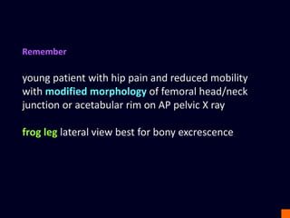 Remember
young patient with hip pain and reduced mobility
with modified morphology of femoral head/neck
junction or acetabular rim on AP pelvic X ray
frog leg lateral view best for bony excrescence
 
