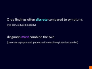 X ray findings often discrete compared to symptoms
(hip pain, reduced mobility)
diagnosis must combine the two
(there are asymptomatic patients with morphologic tendency to FAI)
 