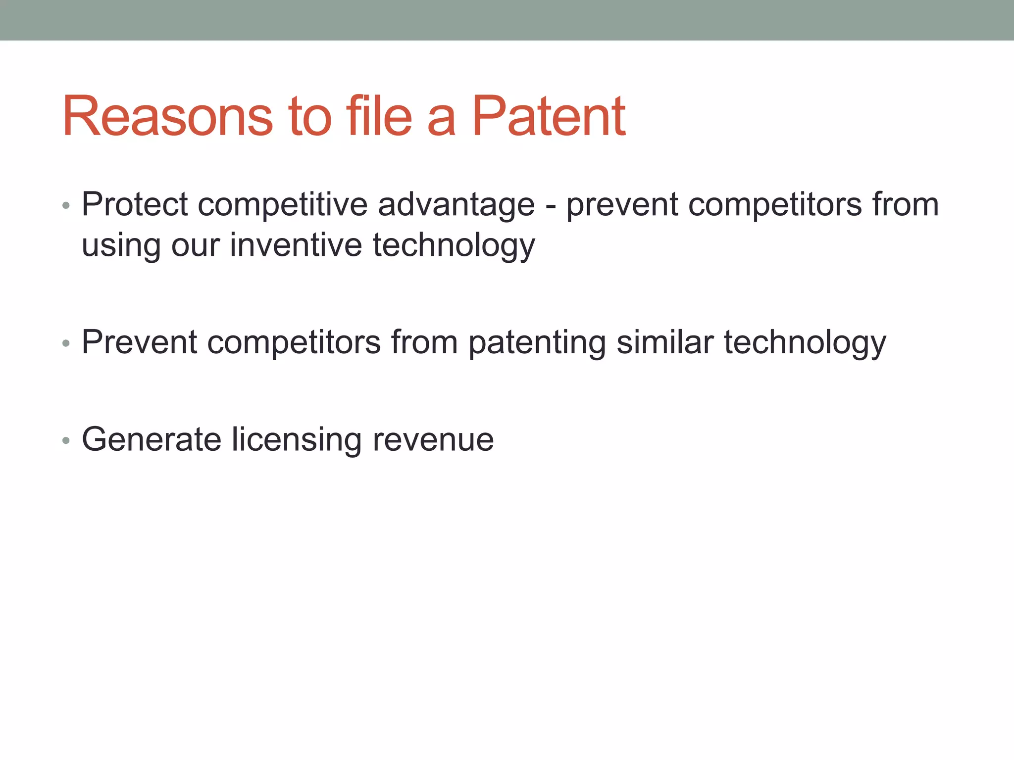 Reasons to file a Patent
• Protect competitive advantage - prevent competitors from
 using our inventive technology

• Prevent competitors from patenting similar technology


• Generate licensing revenue
 