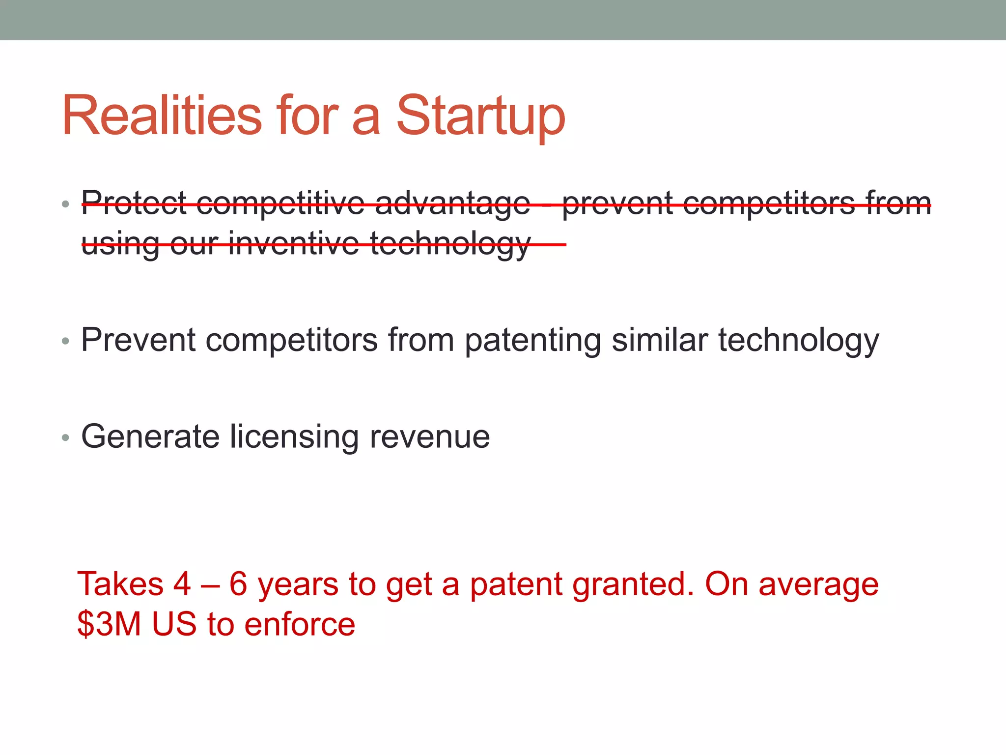 Realities for a Startup
• Protect competitive advantage - prevent competitors from
 using our inventive technology

• Prevent competitors from patenting similar technology


• Generate licensing revenue




 Takes 4 – 6 years to get a patent granted. On average
 $3M US to enforce
 