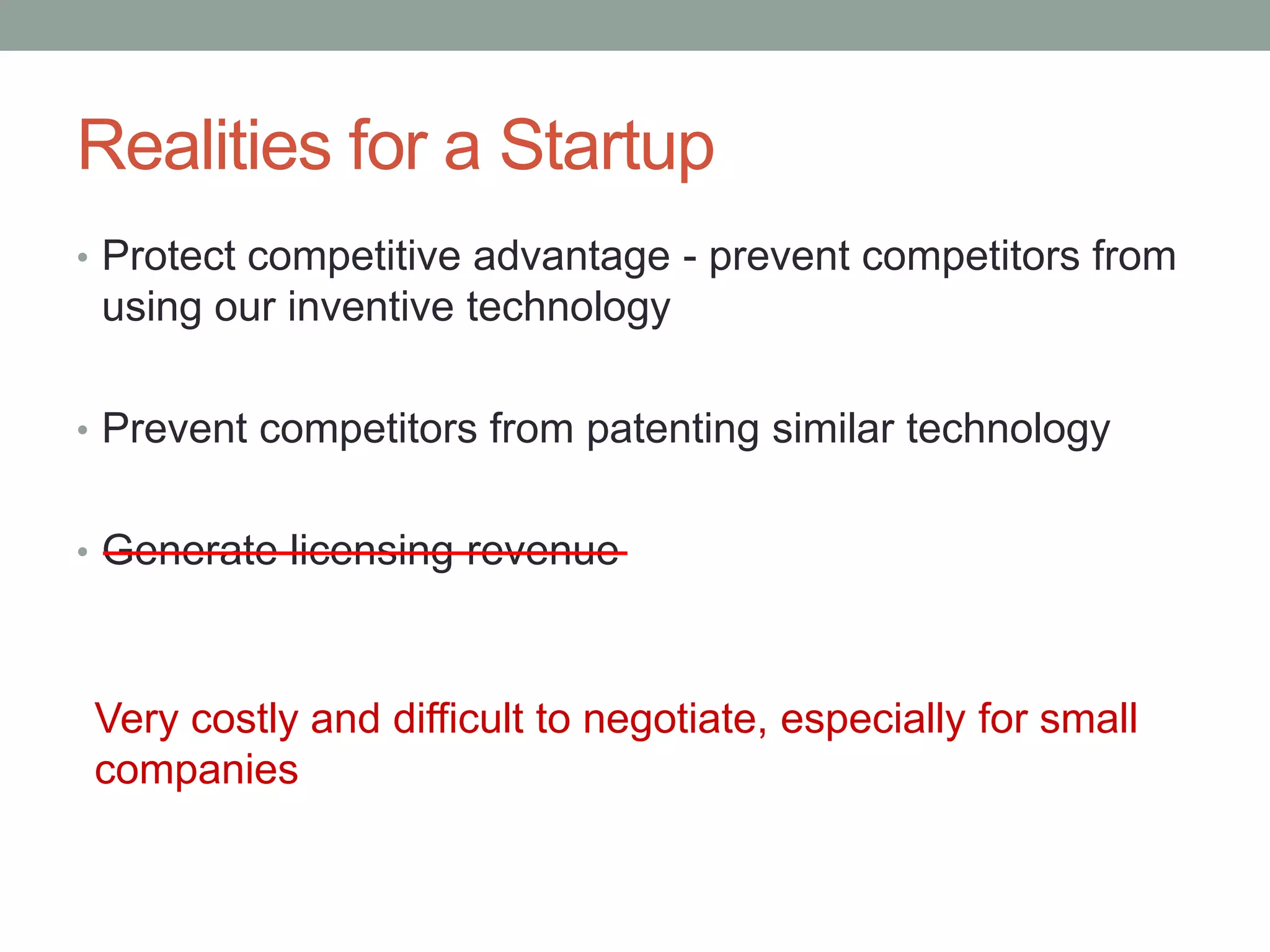Realities for a Startup
• Protect competitive advantage - prevent competitors from
 using our inventive technology

• Prevent competitors from patenting similar technology


• Generate licensing revenue



Very costly and difficult to negotiate, especially for small
companies
 