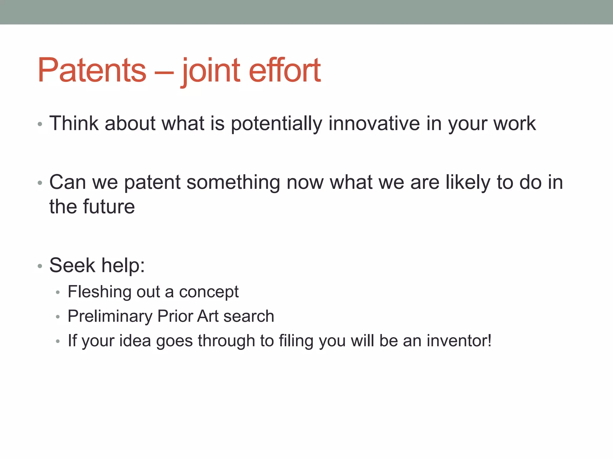 Patents – joint effort
• Think about what is potentially innovative in your work


• Can we patent something now what we are likely to do in
 the future

• Seek help:
  • Fleshing out a concept
  • Preliminary Prior Art search
  • If your idea goes through to filing you will be an inventor!
 