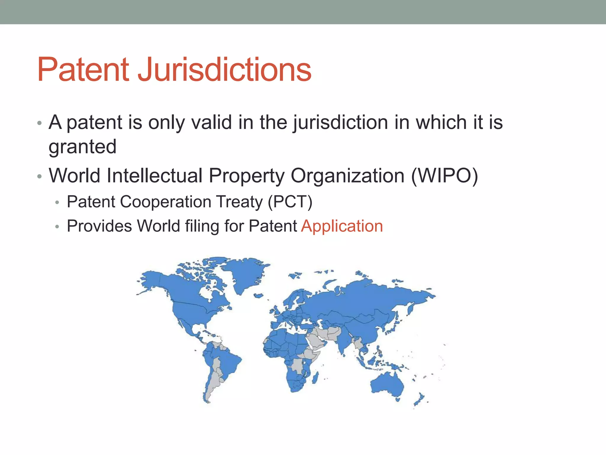 Patent Jurisdictions
• A patent is only valid in the jurisdiction in which it is
  granted
• World Intellectual Property Organization (WIPO)
  • Patent Cooperation Treaty (PCT)
  • Provides World filing for Patent Application
 